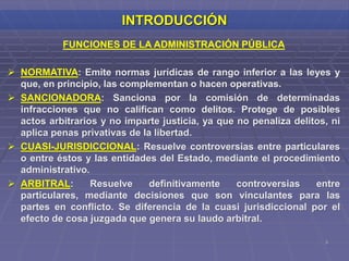 3
INTRODUCCIÓN
FUNCIONES DE LA ADMINISTRACIÓN PÚBLICA
 NORMATIVA: Emite normas jurídicas de rango inferior a las leyes y
que, en principio, las complementan o hacen operativas.
 SANCIONADORA: Sanciona por la comisión de determinadas
infracciones que no califican como delitos. Protege de posibles
actos arbitrarios y no imparte justicia, ya que no penaliza delitos, ni
aplica penas privativas de la libertad.
 CUASI-JURISDICCIONAL: Resuelve controversias entre particulares
o entre éstos y las entidades del Estado, mediante el procedimiento
administrativo.
 ARBITRAL: Resuelve definitivamente controversias entre
particulares, mediante decisiones que son vinculantes para las
partes en conflicto. Se diferencia de la cuasi jurisdiccional por el
efecto de cosa juzgada que genera su laudo arbitral.
 