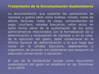 30
Tratamiento de la Documentación Sustentatoria
La documentación que sustenta las operaciones de
ingresos y gastos tales como boletas, tickets, notas de
abono, facturas, notas de cargo, comprobantes de
pago, vouchers, estados bancarios, entre otros, en
tanto forma parte de la sustentación de los actos
administrativos relacionados con la formalización de la
determinación y recaudación de ingresos y, en su caso,
de la ejecución del gasto, debe conservarse en la
Oficina General de Administración o la que haga sus
veces en la Unidad Ejecutora, dependencia u
organismo, de acuerdo con estándares que aseguren su
adecuada conservación y ubicación.
El uso de la Declaración Jurada como documento
sustentatorio del gasto se establece en las Directivas
de la DNTP.
 