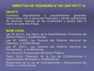 31
OBJETO
Establece disposiciones y procedimientos generales
relacionados con la ejecución financiera y demás operaciones
de tesorería, además de las condiciones y plazos para el
cierre de cada Año Fiscal.
BASE LEGAL
Ley Nº 28112, Ley Marco de la Administración Financiera del
Sector Público, y modificatorias.
Ley N° 28693, Ley General del Sistema Nacional de
Tesorería, y modificatorias
Ley N° 28411, Ley General del Sistema Nacional de
Presupuesto, y modificatorias.
Ley Anual de Presupuesto del Sector Público.
Texto Único Ordenado de la Ley de Contrataciones y
Adquisiciones del Estado y modificatorias.
Reglamento de la Ley de Contrataciones y Adquisiciones del
Estado y modificatorias.
DIRECTIVA DE TESORERÍA N° 001-2007-EF/77.15
 