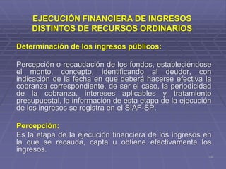 33
Determinación de los ingresos públicos:
Percepción o recaudación de los fondos, estableciéndose
el monto, concepto, identificando al deudor, con
indicación de la fecha en que deberá hacerse efectiva la
cobranza correspondiente, de ser el caso, la periodicidad
de la cobranza, intereses aplicables y tratamiento
presupuestal, la información de esta etapa de la ejecución
de los ingresos se registra en el SIAF-SP.
Percepción:
Es la etapa de la ejecución financiera de los ingresos en
la que se recauda, capta u obtiene efectivamente los
ingresos.
EJECUCIÓN FINANCIERA DE INGRESOS
DISTINTOS DE RECURSOS ORDINARIOS
 