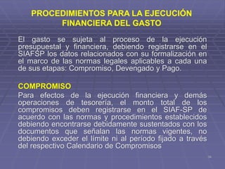 34
El gasto se sujeta al proceso de la ejecución
presupuestal y financiera, debiendo registrarse en el
SIAFSP los datos relacionados con su formalización en
el marco de las normas legales aplicables a cada una
de sus etapas: Compromiso, Devengado y Pago.
COMPROMISO
Para efectos de la ejecución financiera y demás
operaciones de tesorería, el monto total de los
compromisos deben registrarse en el SIAF-SP de
acuerdo con las normas y procedimientos establecidos
debiendo encontrarse debidamente sustentados con los
documentos que señalan las normas vigentes, no
debiendo exceder el límite ni al período fijado a través
del respectivo Calendario de Compromisos
PROCEDIMIENTOS PARA LA EJECUCIÓN
FINANCIERA DEL GASTO
 