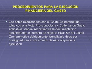  Los datos relacionados con el Gasto Comprometido,
tales como la Meta Presupuestaria y Cadenas de Gasto
aplicables, deben ser reflejo de la documentación
sustentatoria, el número de registro SIAF-SP del Gasto
Comprometido debidamente formalizado debe ser
consignado en el documento de esta etapa de la
ejecución
35
PROCEDIMIENTOS PARA LA EJECUCIÓN
FINANCIERA DEL GASTO
 