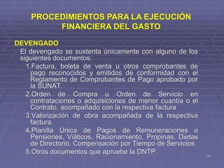 36
DEVENGADO
El devengado se sustenta únicamente con alguno de los
siguientes documentos:
1.Factura, boleta de venta u otros comprobantes de
pago reconocidos y emitidos de conformidad con el
Reglamento de Comprobantes de Pago aprobado por
la SUNAT.
2.Orden de Compra u Orden de Servicio en
contrataciones o adquisiciones de menor cuantía o el
Contrato, acompañado con la respectiva factura
3.Valorización de obra acompañada de la respectiva
factura.
4.Planilla Única de Pagos de Remuneraciones o
Pensiones, Viáticos, Racionamiento, Propinas, Dietas
de Directorio, Compensación por Tiempo de Servicios.
5.Otros documentos que apruebe la DNTP.
PROCEDIMIENTOS PARA LA EJECUCIÓN
FINANCIERA DEL GASTO
 