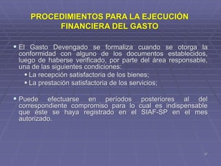  El Gasto Devengado se formaliza cuando se otorga la
conformidad con alguno de los documentos establecidos,
luego de haberse verificado, por parte del área responsable,
una de las siguientes condiciones:
 La recepción satisfactoria de los bienes;
 La prestación satisfactoria de los servicios;
 Puede efectuarse en períodos posteriores al del
correspondiente compromiso para lo cual es indispensable
que éste se haya registrado en el SIAF-SP en el mes
autorizado.
37
PROCEDIMIENTOS PARA LA EJECUCIÓN
FINANCIERA DEL GASTO
 