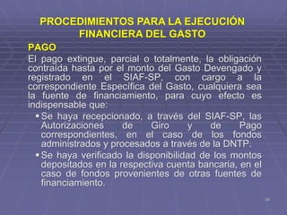 38
PAGO
El pago extingue, parcial o totalmente, la obligación
contraída hasta por el monto del Gasto Devengado y
registrado en el SIAF-SP, con cargo a la
correspondiente Específica del Gasto, cualquiera sea
la fuente de financiamiento, para cuyo efecto es
indispensable que:
 Se haya recepcionado, a través del SIAF-SP, las
Autorizaciones de Giro y de Pago
correspondientes, en el caso de los fondos
administrados y procesados a través de la DNTP.
 Se haya verificado la disponibilidad de los montos
depositados en la respectiva cuenta bancaria, en el
caso de fondos provenientes de otras fuentes de
financiamiento.
PROCEDIMIENTOS PARA LA EJECUCIÓN
FINANCIERA DEL GASTO
 