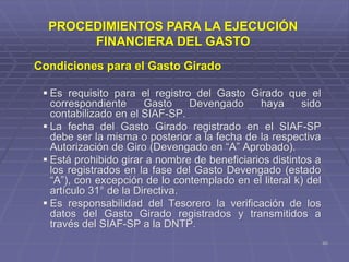 40
Condiciones para el Gasto Girado
 Es requisito para el registro del Gasto Girado que el
correspondiente Gasto Devengado haya sido
contabilizado en el SIAF-SP.
 La fecha del Gasto Girado registrado en el SIAF-SP
debe ser la misma o posterior a la fecha de la respectiva
Autorización de Giro (Devengado en “A” Aprobado).
 Está prohibido girar a nombre de beneficiarios distintos a
los registrados en la fase del Gasto Devengado (estado
“A”), con excepción de lo contemplado en el literal k) del
artículo 31° de la Directiva.
 Es responsabilidad del Tesorero la verificación de los
datos del Gasto Girado registrados y transmitidos a
través del SIAF-SP a la DNTP.
PROCEDIMIENTOS PARA LA EJECUCIÓN
FINANCIERA DEL GASTO
 