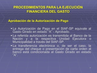 Aprobación de la Autorización de Pago
 La Autorización de Pago en el SIAF-SP equivale al
Gasto Girado en estado “A” - Aprobado.
 La referida autorización es transmitida al Banco de la
Nación y a la respectiva Unidad Ejecutora o
Municipalidad a través del SIAF-SP.
 La transferencia electrónica o, de ser el caso, la
entrega del cheque o presentación de carta orden al
banco está condicionada al Gasto Girado en estado
“A”.
41
PROCEDIMIENTOS PARA LA EJECUCIÓN
FINANCIERA DEL GASTO
 