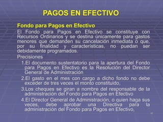 42
Fondo para Pagos en Efectivo
El Fondo para Pagos en Efectivo se constituye con
Recursos Ordinarios y se destina únicamente para gastos
menores que demanden su cancelación inmediata o que,
por su finalidad y características, no puedan ser
debidamente programados.
Precisiones
1.El documento sustentatorio para la apertura del Fondo
para Pagos en Efectivo es la Resolución del Director
General de Administración
2.El gasto en el mes con cargo a dicho fondo no debe
exceder de tres veces el monto constituido,
3.Los cheques se giran a nombre del responsable de la
administración del Fondo para Pagos en Efectivo
4.El Director General de Administración, o quien haga sus
veces, debe aprobar una Directiva para la
administración del Fondo para Pagos en Efectivo,
PAGOS EN EFECTIVO
 