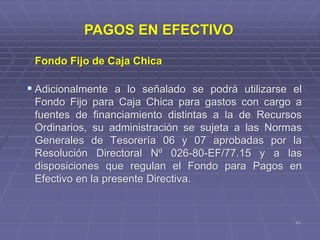 Fondo Fijo de Caja Chica
 Adicionalmente a lo señalado se podrá utilizarse el
Fondo Fijo para Caja Chica para gastos con cargo a
fuentes de financiamiento distintas a la de Recursos
Ordinarios, su administración se sujeta a las Normas
Generales de Tesorería 06 y 07 aprobadas por la
Resolución Directoral Nº 026-80-EF/77.15 y a las
disposiciones que regulan el Fondo para Pagos en
Efectivo en la presente Directiva.
43
PAGOS EN EFECTIVO
 