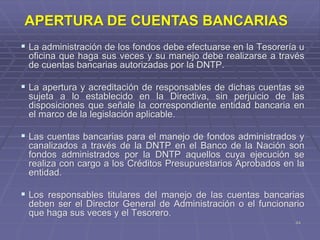 44
 La administración de los fondos debe efectuarse en la Tesorería u
oficina que haga sus veces y su manejo debe realizarse a través
de cuentas bancarias autorizadas por la DNTP.
 La apertura y acreditación de responsables de dichas cuentas se
sujeta a lo establecido en la Directiva, sin perjuicio de las
disposiciones que señale la correspondiente entidad bancaria en
el marco de la legislación aplicable.
 Las cuentas bancarias para el manejo de fondos administrados y
canalizados a través de la DNTP en el Banco de la Nación son
fondos administrados por la DNTP aquellos cuya ejecución se
realiza con cargo a los Créditos Presupuestarios Aprobados en la
entidad.
 Los responsables titulares del manejo de las cuentas bancarias
deben ser el Director General de Administración o el funcionario
que haga sus veces y el Tesorero.
APERTURA DE CUENTAS BANCARIAS
 