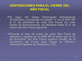 45
 El pago del Gasto Devengado debidamente
formalizado y procesado en estado “V” en el SIAF-SP
al 31 de diciembre de cada Año Fiscal, por toda
fuente de financiamiento, se atenderá hasta el 31 de
marzo del Año Fiscal siguiente.
 Durante el mes de enero de cada Año Fiscal se
deposita y registra en el SIAF-SP el saldo que al 31
de diciembre del Año Fiscal anterior resulte de la
liquidación del Fondo para Pagos en Efectivo,
mediante Papeleta de Depósitos (T-6).
DISPOSICIONES PARA EL CIERRE DEL
AÑO FISCAL
 