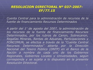 47
Cuenta Central para la administración de recursos de la
fuente de financiamiento Recursos Determinados
A partir del 1° de agosto del 2007, la administración de
los recursos de la fuente de financiamiento Recursos
Determinados, por los rubros de Canon, Sobrecanon,
Regalías Mineras, Rentas de Aduanas, Participaciones y
FONCOMUN, se efectúa a través de la “Cuenta Central
Recursos Determinados” abierta por la Dirección
Nacional del Tesoro Público (DNTP) en el Banco de la
Nación a nombre de cada uno de los Gobiernos
Regionales, Gobiernos Locales y Universidades, según
corresponda y se sujeta a lo dispuesto en la presente
Resolución Directoral.
RESOLUCION DIRECTORAL Nº 037-2007-
EF/77.15
 