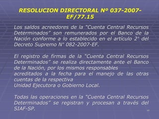 48
Los saldos acreedores de la “Cuenta Central Recursos
Determinados” son remunerados por el Banco de la
Nación conforme a lo establecido en el artículo 2° del
Decreto Supremo N° 082-2007-EF.
El registro de firmas de la “Cuenta Central Recursos
Determinados” se realiza directamente ante el Banco
de la Nación, por los mismos responsables
acreditados a la fecha para el manejo de las otras
cuentas de la respectiva
Unidad Ejecutora o Gobierno Local.
Todas las operaciones en la “Cuenta Central Recursos
Determinados” se registran y procesan a través del
SIAF-SP.
RESOLUCION DIRECTORAL Nº 037-2007-
EF/77.15
 