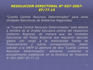 49
“Cuenta Central Recursos Determinados” para otras
Unidades Ejecutoras de Gobiernos Regionales
La “Cuenta Central Recursos Determinados” está abierta
a nombre de la Unidad Ejecutora central del respectivo
Gobierno Regional, de manera que las Unidades
Ejecutoras del Pliego Regional que requieran ejecutar
gastos con cargo a la mencionada fuente de
financiamiento y rubros correspondientes, deben
solicitar a la DNTP la apertura de otra “Cuenta Central
Recursos Determinados” adicional, conforme al
procedimiento establecido en la Directiva de Tesorería
N° 001-2007-EF/77.15.
RESOLUCION DIRECTORAL Nº 037-2007-
EF/77.15
 