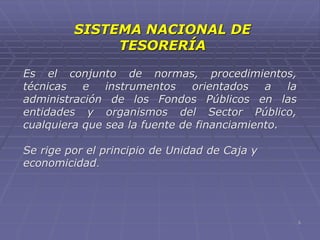 SISTEMA NACIONAL DE
TESORERÍA
Es el conjunto de normas, procedimientos,
técnicas e instrumentos orientados a la
administración de los Fondos Públicos en las
entidades y organismos del Sector Público,
cualquiera que sea la fuente de financiamiento.
Se rige por el principio de Unidad de Caja y
economicidad.
5
 