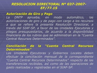 51
Autorización de Giro y Pago
La DNTP aprueba, en modo automático, las
autorizaciones de giro y de pago con cargo a los recursos
a que se refiere la presente Resolución Directoral, a
través del SIAF-SP, a favor de las Unidades Ejecutoras y
pliegos presupuestarios, de acuerdo a la disponibilidad
financiera de los rubros que se administran en la “Cuenta
Central Recursos Determinados”.
Conciliación de la “Cuenta Central Recursos
Determinados”
Las Unidades Ejecutoras y Gobiernos Locales deben
efectuar la conciliación mensual de la correspondiente
“Cuenta Central Recursos Determinados” respecto de las
transferencias recibidas, así como de las operaciones de
gasto realizadas y registradas en el SIAF-SP.
RESOLUCION DIRECTORAL Nº 037-2007-
EF/77.15
 