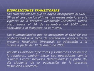 52
DISPOSICIONES TRANSITORIAS
Las Municipalidades que se hayan incorporado al SIAF-
SP en el curso de los últimos tres meses anteriores a la
vigencia de la presente Resolución Directoral, tienen
plazo hasta el 30 de setiembre del 2007 para
adecuarse a lo dispuesto en la misma.
Las Municipalidades que se incorporen al SIAF-SP con
posterioridad a la fecha de entrada en vigencia de la
presente Resolución Directoral, se adecuarán a la
misma a partir del 1º de enero de 2008.
Aquellas Unidades Ejecutoras y Gobiernos Locales que
lo requieran, podrán iniciar sus operaciones con la
“Cuenta Central Recursos Determinados” a partir del
día siguiente de la publicación de la presente
Resolución Directoral.
 