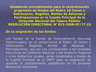 53
De la asignación de los fondos
Los fondos de la fuente de financiamiento Recursos
Determinados, en lo concerniente al Rubro 18 Canon y
Sobrecanon, Regalías, Rentas de Aduanas y
Participaciones, que por Ley corresponden a las Unidades
Ejecutoras del Gobierno Nacional y del Gobierno Regional
y a los Gobiernos Locales, serán canalizados a través de
la Cuenta Principal de la DNTP para su asignación de
acuerdo al procedimiento establecido en la presente
Resolución Directoral.
Establecen procedimiento para la centralización
progresiva de fondos del Rubro 18 Canon y
Sobrecanon, Regalías, Rentas de Aduanas y
Participaciones en la Cuenta Principal de la
Dirección Nacional del Tesoro Público
RESOLUCIÓN DIRECTORAL N° 013-2008-EF/77.15
 
