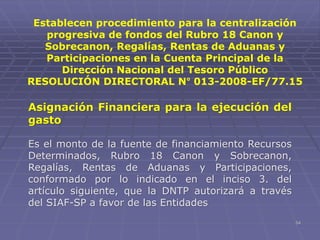 54
Asignación Financiera para la ejecución del
gasto
Es el monto de la fuente de financiamiento Recursos
Determinados, Rubro 18 Canon y Sobrecanon,
Regalías, Rentas de Aduanas y Participaciones,
conformado por lo indicado en el inciso 3. del
artículo siguiente, que la DNTP autorizará a través
del SIAF-SP a favor de las Entidades
Establecen procedimiento para la centralización
progresiva de fondos del Rubro 18 Canon y
Sobrecanon, Regalías, Rentas de Aduanas y
Participaciones en la Cuenta Principal de la
Dirección Nacional del Tesoro Público
RESOLUCIÓN DIRECTORAL N° 013-2008-EF/77.15
 