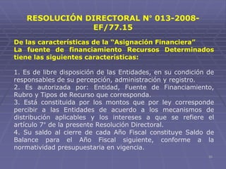 55
De las características de la “Asignación Financiera”
La fuente de financiamiento Recursos Determinados
tiene las siguientes características:
1. Es de libre disposición de las Entidades, en su condición de
responsables de su percepción, administración y registro.
2. Es autorizada por: Entidad, Fuente de Financiamiento,
Rubro y Tipos de Recurso que corresponda.
3. Está constituida por los montos que por ley corresponde
percibir a las Entidades de acuerdo a los mecanismos de
distribución aplicables y los intereses a que se refiere el
artículo 7° de la presente Resolución Directoral.
4. Su saldo al cierre de cada Año Fiscal constituye Saldo de
Balance para el Año Fiscal siguiente, conforme a la
normatividad presupuestaria en vigencia.
RESOLUCIÓN DIRECTORAL N° 013-2008-
EF/77.15
 