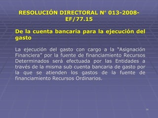 56
RESOLUCIÓN DIRECTORAL N° 013-2008-
EF/77.15
De la cuenta bancaria para la ejecución del
gasto
La ejecución del gasto con cargo a la “Asignación
Financiera” por la fuente de financiamiento Recursos
Determinados será efectuada por las Entidades a
través de la misma sub cuenta bancaria de gasto por
la que se atienden los gastos de la fuente de
financiamiento Recursos Ordinarios.
 