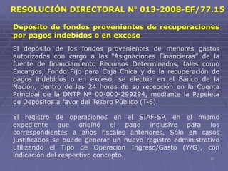 57
Depósito de fondos provenientes de recuperaciones
por pagos indebidos o en exceso
El depósito de los fondos provenientes de menores gastos
autorizados con cargo a las “Asignaciones Financieras” de la
fuente de financiamiento Recursos Determinados, tales como
Encargos, Fondo Fijo para Caja Chica y de la recuperación de
pagos indebidos o en exceso, se efectúa en el Banco de la
Nación, dentro de las 24 horas de su recepción en la Cuenta
Principal de la DNTP Nº 00-000-299294, mediante la Papeleta
de Depósitos a favor del Tesoro Público (T-6).
El registro de operaciones en el SIAF-SP, en el mismo
expediente que originó el pago inclusive para los
correspondientes a años fiscales anteriores. Sólo en casos
justificados se puede generar un nuevo registro administrativo
utilizando el Tipo de Operación Ingreso/Gasto (Y/G), con
indicación del respectivo concepto.
RESOLUCIÓN DIRECTORAL N° 013-2008-EF/77.15
 