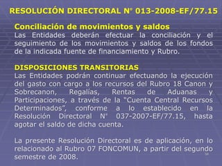 58
Conciliación de movimientos y saldos
Las Entidades deberán efectuar la conciliación y el
seguimiento de los movimientos y saldos de los fondos
de la indicada fuente de financiamiento y Rubro.
DISPOSICIONES TRANSITORIAS
Las Entidades podrán continuar efectuando la ejecución
del gasto con cargo a los recursos del Rubro 18 Canon y
Sobrecanon, Regalías, Rentas de Aduanas y
Participaciones, a través de la “Cuenta Central Recursos
Determinados”, conforme a lo establecido en la
Resolución Directoral N° 037-2007-EF/77.15, hasta
agotar el saldo de dicha cuenta.
La presente Resolución Directoral es de aplicación, en lo
relacionado al Rubro 07 FONCOMUN, a partir del segundo
semestre de 2008.
RESOLUCIÓN DIRECTORAL N° 013-2008-EF/77.15
 