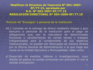 59
“Artículo 40 “Encargos” a personal de la Institución
40.1 Consiste en la entrega de dinero mediante cheque o giro
bancario a personal de la institución para el pago de
obligaciones que, por la naturaleza de determinadas
funciones o características de ciertas tareas o trabajos
indispensables para el cumplimiento de sus objetivos
institucionales, no pueden ser efectuados de manera directa
por la Oficina General de Administración o la que haga sus
veces en la Unidad Ejecutora o Municipalidad, tales como:
a) Desarrollo de eventos, talleres o investigaciones, cuyo
detalle de gastos no pueda conocerse con precisión ni con la
debida anticipación.
Modifican la Directiva de Tesorería Nº 001-2007-
EF/77.15, aprobada por
R.D. Nº 002-2007-EF/77.15
RESOLUCION DIRECTORAL Nº 004-2009-EF/77.15
 