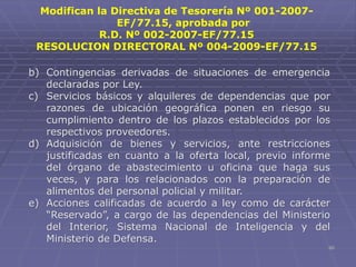 60
b) Contingencias derivadas de situaciones de emergencia
declaradas por Ley.
c) Servicios básicos y alquileres de dependencias que por
razones de ubicación geográfica ponen en riesgo su
cumplimiento dentro de los plazos establecidos por los
respectivos proveedores.
d) Adquisición de bienes y servicios, ante restricciones
justificadas en cuanto a la oferta local, previo informe
del órgano de abastecimiento u oficina que haga sus
veces, y para los relacionados con la preparación de
alimentos del personal policial y militar.
e) Acciones calificadas de acuerdo a ley como de carácter
“Reservado”, a cargo de las dependencias del Ministerio
del Interior, Sistema Nacional de Inteligencia y del
Ministerio de Defensa.
Modifican la Directiva de Tesorería Nº 001-2007-
EF/77.15, aprobada por
R.D. Nº 002-2007-EF/77.15
RESOLUCION DIRECTORAL Nº 004-2009-EF/77.15
 