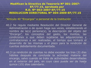 61
“Artículo 40 “Encargos” a personal de la Institución
40.2 Se regula mediante Resolución del Director General de
Administración o de quien haga sus veces, estableciendo el
nombre de la(s) persona(s), la descripción del objeto del
“Encargo”, los conceptos del gasto, los montos, las
condiciones a que deben sujetarse las adquisiciones y
contrataciones a ser realizadas, el tiempo que tomará el
desarrollo de las mismas y el plazo para la rendición de
cuentas debidamente documentada.
40.3 La rendición de cuentas no debe exceder los tres (3) días
hábiles después de concluida la actividad materia del
encargo, salvo cuando se trate de actividades desarrolladas
en el exterior del país, en cuyo caso puede ser de hasta
quince (15) días calendario.
Modifican la Directiva de Tesorería Nº 001-2007-
EF/77.15, aprobada por
R.D. Nº 002-2007-EF/77.15
RESOLUCION DIRECTORAL Nº 004-2009-EF/77.15
 