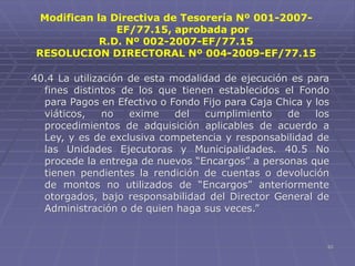 62
40.4 La utilización de esta modalidad de ejecución es para
fines distintos de los que tienen establecidos el Fondo
para Pagos en Efectivo o Fondo Fijo para Caja Chica y los
viáticos, no exime del cumplimiento de los
procedimientos de adquisición aplicables de acuerdo a
Ley, y es de exclusiva competencia y responsabilidad de
las Unidades Ejecutoras y Municipalidades. 40.5 No
procede la entrega de nuevos “Encargos” a personas que
tienen pendientes la rendición de cuentas o devolución
de montos no utilizados de “Encargos” anteriormente
otorgados, bajo responsabilidad del Director General de
Administración o de quien haga sus veces.”
Modifican la Directiva de Tesorería Nº 001-2007-
EF/77.15, aprobada por
R.D. Nº 002-2007-EF/77.15
RESOLUCION DIRECTORAL Nº 004-2009-EF/77.15
 