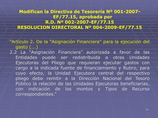 63
Modifican la Directiva de Tesorería Nº 001-2007-
EF/77.15, aprobada por
R.D. Nº 002-2007-EF/77.15
RESOLUCION DIRECTORAL Nº 004-2009-EF/77.15
“Artículo 2. De la “Asignación Financiera” para la ejecución del
gasto (...)
2.2 La “Asignación Financiera” autorizada a favor de las
Entidades puede ser redistribuida a otras Unidades
Ejecutoras del Pliego que requieran ejecutar gastos con
cargo a la indicada fuente de financiamiento y Rubro, para
cuyo efecto, la Unidad Ejecutora central del respectivo
pliego debe remitir a la Dirección Nacional del Tesoro
Público la relación de las Unidades Ejecutoras beneficiarias,
con indicación de los montos y Tipos de Recurso
correspondientes.”
 