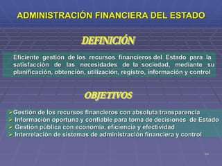 64
Eficiente gestión de los recursos financieros del Estado para la
satisfacción de las necesidades de la sociedad, mediante su
planificación, obtención, utilización, registro, información y control
Gestión de los recursos financieros con absoluta transparencia
 Información oportuna y confiable para toma de decisiones de Estado
 Gestión pública con economía, eficiencia y efectividad
 Interrelación de sistemas de administración financiera y control
ADMINISTRACIÓN FINANCIERA DEL ESTADO
 