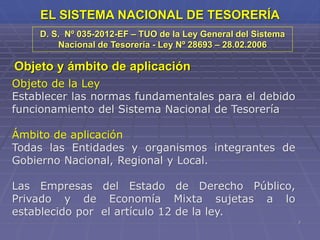 7
EL SISTEMA NACIONAL DE TESORERÍA
D. S. Nº 035-2012-EF – TUO de la Ley General del Sistema
Nacional de Tesorería - Ley Nº 28693 – 28.02.2006
Objeto y ámbito de aplicación
Objeto de la Ley
Establecer las normas fundamentales para el debido
funcionamiento del Sistema Nacional de Tesorería
Ámbito de aplicación
Todas las Entidades y organismos integrantes de
Gobierno Nacional, Regional y Local.
Las Empresas del Estado de Derecho Público,
Privado y de Economía Mixta sujetas a lo
establecido por el artículo 12 de la ley.
 