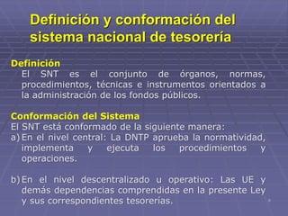 8
Definición y conformación del
sistema nacional de tesorería
Definición
El SNT es el conjunto de órganos, normas,
procedimientos, técnicas e instrumentos orientados a
la administración de los fondos públicos.
Conformación del Sistema
El SNT está conformado de la siguiente manera:
a) En el nivel central: La DNTP aprueba la normatividad,
implementa y ejecuta los procedimientos y
operaciones.
b) En el nivel descentralizado u operativo: Las UE y
demás dependencias comprendidas en la presente Ley
y sus correspondientes tesorerías.
 