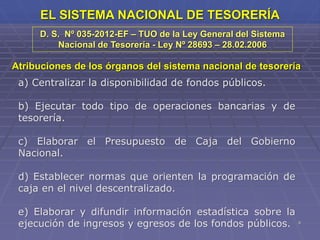9
EL SISTEMA NACIONAL DE TESORERÍA
Atribuciones de los órganos del sistema nacional de tesorería
a) Centralizar la disponibilidad de fondos públicos.
b) Ejecutar todo tipo de operaciones bancarias y de
tesorería.
c) Elaborar el Presupuesto de Caja del Gobierno
Nacional.
d) Establecer normas que orienten la programación de
caja en el nivel descentralizado.
e) Elaborar y difundir información estadística sobre la
ejecución de ingresos y egresos de los fondos públicos.
D. S. Nº 035-2012-EF – TUO de la Ley General del Sistema
Nacional de Tesorería - Ley Nº 28693 – 28.02.2006
 