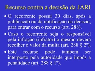 Recurso contra a decisão da JARI
• O recorrente possui 30 dias, após a
publicação ou da notificação da decisão,
para entrar com o recurso (art. 288).
• Caso o recorrente seja o responsável
pela infração (infrator) o mesmo deverá
recolher o valor da multa (art. 288 § 2º).
• Este recurso pode também ser
interposto pela autoridade que impôs a
penalidade (art. 288 § 1º).
 
