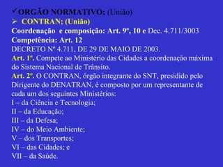 ORGÃO NORMATIVO; (União)
 CONTRAN; (União)
Coordenação e composição: Art. 9º, 10 e Dec. 4.711/3003
Competência: Art. 12
DECRETO Nº 4.711, DE 29 DE MAIO DE 2003.
Art. 1º. Compete ao Ministério das Cidades a coordenação máxima
do Sistema Nacional de Trânsito.
Art. 2º. O CONTRAN, órgão integrante do SNT, presidido pelo
Dirigente do DENATRAN, é composto por um representante de
cada um dos seguintes Ministérios:
I – da Ciência e Tecnologia;
II – da Educação;
III – da Defesa;
IV – do Meio Ambiente;
V – dos Transportes;
VI – das Cidades; e
VII – da Saúde.
 