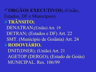 ORGÃOS EXECUTIVOS; (União,
Estados, DF e Municípios)
TRÂNSITO;
DENATRAN;(União) Art. 19
DETRAN; (Estados e DF) Art. 22
SMT. (Município de Goiânia) Art. 24
RODOVIÁRIO.
DNIT(DNER); (União) Art. 21
AGETOP (DERGO); (Estado de Goiás)
MUNICIPAL. Res. 106/99
 