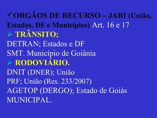 ORGÃOS DE RECURSO – JARI (União,
Estados, DF e Municípios) Art. 16 e 17
 TRÂNSITO;
DETRAN; Estados e DF
SMT. Município de Goiânia
 RODOVIÁRIO.
DNIT (DNER); União
PRF; União (Res. 233/2007)
AGETOP (DERGO); Estado de Goiás
MUNICIPAL.
 
