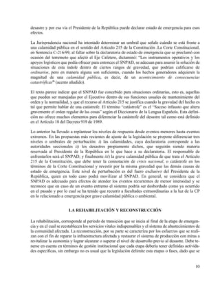 desastre y por esa vía el Presidente de la República puede declarar estado de emergencia para esos
efectos.

La Jurisprudencia nacional ha intentado determinar un umbral que señale cuándo se está frente a
una calamidad pública en el sentido del Artículo 215 de la Constitución .La Corte Constitucional,
en Sentencia C-216/99, al fallar sobre la declaratoria de estado de emergencia que se proclamó con
ocasión del terremoto que afectó el Eje Cafetero, dictaminó: “Los instrumentos operativos y los
apoyos logísticos que podía ofrecer para entonces el SNPAD, se adecuan para asumir la solución de
situaciones de esta índole dentro de ciertos rangos de gravedad, que podrían calificarse de
ordinarios, pero en manera alguna son suficientes, cuando los hechos generadores adquieren la
magnitud de una calamidad pública, es decir, de un acontecimiento de consecuencias
catastróficas” (acento añadido).

El texto parece indicar que el SNPAD fue concebido para situaciones ordinarias, esto es, aquellas
que pueden ser manejadas por el Ejecutivo dentro de sus funciones usuales de mantenimiento del
orden y la normalidad, y que el recurso al Artículo 215 se justifica cuando la gravedad del hecho es
tal que permite hablar de una catástrofe. El término “catástrofe” es el “Suceso infausto que altera
gravemente el orden regular de las cosas” según el Diccionario de la Lengua Española. Esta defini-
ción no ofrece muchos elementos para diferenciar la catástrofe del desastre tal como está definido
en el Artículo 18 del Decreto 919 de 1989.

Lo anterior ha llevado a replantear los niveles de respuesta desde eventos menores hasta eventos
extremos. En las propuestas más recientes de ajuste de la legislación se propone diferenciar tres
niveles o umbrales de perturbación: i) las calamidades, cuya declaratoria corresponde a las
autoridades seccionales ii) los desastres propiamente dichos, que seguirán siendo materia
reservada al Presidente de la República en lo que hace a su declaratoria. El responsable de
enfrentarlos será el SNPAD; y finalmente iii) la grave calamidad pública de que trata el Artículo
215 de la Constitución, que debe tener la connotación de crisis nacional, o catástrofe en los
términos de la Corte Constitucional y revestir por la misma gravedad que las demás causas de
estado de emergencia. Este nivel de perturbación es del fuero exclusivo del Presidente de la
República, quien en todo caso podrá movilizar al SNPAD. En general, se considera que el
SNPAD es adecuado para efectos de atender los eventos recurrentes de menor intensidad y se
reconoce que en caso de un evento extremo el sistema podría ser desbordado como ya ocurrido
en el pasado y por lo cual se ha tenido que recurrir a facultades extraordinarias a la luz de la CP
en lo relacionado a emergencia por grave calamidad pública o ambiental.


                       LA REHABILITACIÓN Y RECONSTRUCCIÓN

La rehabilitación, corresponde al período de transición que se inicia al final de la etapa de emergen-
cia y en el cual se reestablecen los servicios vitales indispensables y el sistema de abastecimientos de
la comunidad afectada. La reconstrucción, por su parte se caracteriza por los esfuerzos que se reali-
zan con el fin de reparar la infraestructura afectada y restaurar el sistema de producción con miras a
revitalizar la economía y lograr alcanzar o superar el nivel de desarrollo previo al desastre. Debe te-
nerse en cuenta en términos de gestión institucional que cada etapa debería tener definidas activida-
des específicas, sin embargo no es usual que la legislación delimite esta etapas o fases, dado que se


                                                                                                     10
 