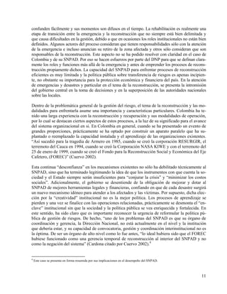 confunden fácilmente y sus momentos son difusos en el tiempo. La rehabilitación es realmente una
etapa de transición entre la emergencia y la reconstrucción que no siempre está bien delimitada y
que causa dificultades en la gestión, debido a que en ocasiones los roles institucionales no están bien
definidos. Algunos actores del proceso consideran que tienen responsabilidades sólo con la atención
de la emergencia e incluso anuncian su retiro de la zona afectada y otros sólo consideran que son
responsables de la reconstrucción. Este aspecto no se ha podido resolver con claridad en el caso de
Colombia y de su SNPAD. Por eso se hacen esfuerzos por parte del DNP para que se definan clara-
mente los roles y funciones más allá de la emergencia y antes de emprender los procesos de recons-
trucción propiamente dichos. La capacidad del SNPAD para enfrentar procesos de reconstrucción
eficientes es muy limitada y la política pública sobre transferencia de riesgos es apenas incipien-
te, no obstante su importancia para la protección económica y financiera del país. En la atención
de emergencias y desastres y particular en el tema de la reconstrucción, se presenta la intromisión
del gobierno central en la toma de decisiones y en la superposición de las autoridades nacionales
sobre las locales.

Dentro de la problemática general de la gestión del riesgo, el tema de la reconstrucción y las mo-
dalidades para enfrentarla asume una importancia y características particulares. Colombia ha te-
nido una larga experiencia con la reconstrucción y recuperación y sus modalidades de operación,
por lo cual se destacan ciertos aspectos de estos procesos, a la luz de su significado para el avance
del sistema organizacional en si. En Colombia en general, cuando se ha presentado un evento de
grandes proporciones, prácticamente se ha optado por construir un aparato paralelo que ha su-
plantado o reemplazado la capacidad instalada y el aprendizaje de las organizaciones existentes.
“Así sucedió para la tragedia de Armero en 1985, cuando se creó la corporación RESURGIR, el
terremoto del Cauca en 1994, cuando se creó la Corporación NASA KIWE y con el terremoto del
25 de enero de 1999, cuando se creó el Fondo para la Reconstrucción Social y Económica del Eje
Cafetero, (FOREC)” (Cuervo 2002).

Esta continua “desconfianza” en los mecanismos existentes no sólo ha debilitado técnicamente al
SNPAD, sino que ha terminado legitimando la idea de que los instrumentos con que cuenta la so-
ciedad y el Estado siempre serán insuficientes para “conjurar la crisis” y “minimizar los costos
sociales”. Adicionalmente, el gobierno se desentiende de la obligación de mejorar y dotar al
SNPAD de mejores herramientas legales y financieras, confiando en que de cada desastre surgirá
un nuevo mecanismo idóneo para atender a los afectados y las víctimas. Por supuesto, dicha elec-
ción por la “creatividad” institucional no es la mejor política. Los procesos de aprendizaje se
pierden y una vez se finalice con las operaciones relacionadas, prácticamente se desmonta el “en-
clave” institucional sin que la sociedad y la política pública se vea enriquecida y fortalecida. En
este sentido, ha sido claro que es importante reconocer la urgencia de reformular la política pú-
blica de gestión de riesgos. De hecho, “uno de los problemas del SNPAD es que su órgano de
coordinación y gerencia, la Dirección Nacional, no está actualmente en el nivel y la institución
que debería estar, y su capacidad de convocatoria, gestión y coordinación interinstitucional no es
la óptima. De ser un órgano de alto nivel como lo fue antes, “lo ideal hubiera sido que el FOREC
hubiese funcionado como una gerencia temporal de reconstrucción al interior del SNPAD y no
como la negación del sistema” (Cardona citado por Cuervo 2002).4


4
    Este caso se presenta en forma resumida por sus implicaciones en el desempeño del SNPAD.



                                                                                                    11
 