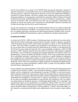 Así las cosas, mientras no se cuente con un SNPAD fuerte que goce de autonomía y recursos fi-
nancieros suficientes, no será posible contar con un instrumento público realmente apropiado no
sólo para prevenir y atender las situaciones de desastre en el país sino también para rehabilitar y
reconstruir los bienes afectados. Ahora bien, aunque existe conciencia que los procesos, planes y
programas tendientes a la recuperación, reconstrucción y desarrollo, deben incorporar el concepto
de reducción del riesgo, desafortunadamente, en el caso de Colombia la reconstrucción y recupe-
ración al ser llevada a cabo, en la mayoría de los casos, por los organismos “paraestatales” por
descuido, en más de una ocasión, han “reconstruido la vulnerabilidad” dejando los principios de
la reducción de riesgos por fuera de la acción institucional.

El caso mas reciente de la creación de una entidad autónoma fuera de la estructura formal del
SNPAD está constituido por el FOREC y su actuación en torno a la reconstrucción del Eje Cafe-
tero. En seguida, para poner en perspectiva las apreciaciones generales emitidas arriba, se presen-
ta un análisis detallado del funcionamiento, logros y problemas de esta figura organizacional.

El modelo del FOREC

La misión de la CEPAL (1999) invitado a Colombia para hacer un análisis de los costos del de-
sastre del Eje Cafetero, señaló que el monto total de los daños, directos e indirectos, ascendió a
2,795 mil millones de pesos (US$ 1,590.8 millones de dólares), es decir, el 35.4% del PIB del Eje
Cafetero. Del mismo modo se estableció que las pérdidas se concentraron en los sectores socia-
les, con el mayor peso en la destrucción de la infraestructura de vivienda, la cual representó más
del 70% de los costos totales del terremoto. Pese a que las pérdidas ascendieron a 1,88% del PIB
nacional en 1998, “desde las primeras horas de ocurrido el terremoto y dada además la magnitud
del desastre, se hizo evidente que el manejo de la situación desbordó a las instancias locales, de-
partamentales, e incluso nacionales del SNPAD” (CEPAL 1999). Este reconocimiento por parte
de las autoridades nacionales y territoriales llevó al gobierno a expedir medidas de emergencia
para complementar la normatividad existente en materia de atención y prevención de desastres.
Se consideró necesario declarar el estado de emergencia económica, social y ecológica por medio
del decreto 195 de 1999. Esta contingencia le otorgó al gobierno la capacidad de expedir disposi-
ciones especiales en materia presupuestal, crediticia, fiscal, vivienda, servicios públicos, transfe-
rencia de bienes, endeudamiento, etc.

En este contexto, por medio del decreto 197 de 1999 se creó el Fondo para la Reconstrucción de
la Región del Eje Cafetero, FOREC, con la finalidad de financiar y realizar la rehabilitación eco-
nómica, social y ecológica de la zona afectada por el desastre. El FOREC se creó como una enti-
dad de naturaleza especial del orden nacional, dotado de personería jurídica, autonomía patrimo-
nial y financiera, sin estructura administrativa propia, adscrita al Departamento Administrativo de
la Presidencia de la República. El manejo estuvo a cargo de un presidente y el consejo directivo,
de los cuales seis miembros representaban al sector privado, otro al gobierno y dos a los gobier-
nos subnacionales (el Alcalde de Armenia y el Gobernador del Risaralda). No se contempló “una
representación directa de los damnificados o la ciudadanía” (Moreno 2001). Se creó un comité
técnico conformado por profesionales que dirigieron las unidades técnicas de ordenamiento terri-
torial y desarrollo urbano, infraestructura y servicios públicos, vivienda y renovación urbana, sa-
lud, educación, reconstrucción del tejido social, administración rural, economía y medio ambien-
te.


                                                                                                  12
 