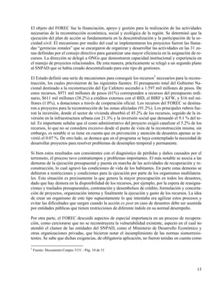 El objeto del FOREC fue la financiación, apoyo y gestión para la realización de las actividades
necesarias de la reconstrucción económica, social y ecológica de la región. Se determinó que la
ejecución del plan de acción se fundamentaría en la descentralización y la participación de la so-
ciedad civil. El mecanismo por medio del cual se implementaron los proyectos fueron las llama-
das “gerencias zonales” que se encargaron de organizar y desarrollar las actividades en las 31 zo-
nas definidas por el consejo directivo para garantizar una mayor eficiencia en la asignación de re-
cursos. La dirección se delegó a ONGs que demostraron capacidad institucional y experiencia en
el manejo de proyectos relacionados. De esta manera, prácticamente se relegó a un segundo plano
al SNPAD que se había creado descentralizado para este tipo de gestiones.

El Estado definió una serie de mecanismos para conseguir los recursos5 necesarios para la recons-
trucción, los cuales provinieron de las siguientes fuentes: El presupuesto total del Gobierno Na-
cional destinado a la reconstrucción del Eje Cafetero ascendió a 1.597 mil millones de pesos. De
estos recursos, $971 mil millones de pesos (61%) corresponden a recursos del presupuesto ordi-
nario, $611 mil millones (38.2%) a créditos externos con el BID, el BIRF y KFW, y $16 mil mi-
llones (1.0%), a donaciones a través de cooperación oficial. Los recursos del FOREC se destina-
ron a proyectos para la reconstrucción de las zonas afectadas (91.2%). Los principales rubros fue-
ron la inversión, donde el sector de vivienda absorbió el 45.2% de los recursos, seguido de la in-
versión en la infraestructura urbana con 21.3% y la inversión social que demandó el 9.1 % del to-
tal. Es importante señalar que el costo administrativo del proyecto exigió canalizar el 5.2% de los
recursos, lo que no se considera excesivo desde el punto de vista de la reconstrucción misma; sin
embargo, es notable si se tiene en cuenta que en prevención y atención de desastres apenas se in-
virtió el 0.07 %. De otro lado, se destaca que en el programa se haya contemplado la necesidad de
desarrollar proyectos para resolver problemas de desempleo temporal y permanente.

Si bien estos resultados son consistentes con el diagnóstico de pérdidas y daños causados por el
terremoto, el proceso tuvo contratiempos y problemas importantes. El más notable se asocia a las
demoras de la ejecución presupuestal y puesta en marcha de las actividades de recuperación y re-
construcción, lo cual agravó las condiciones de vida de los habitantes. En parte estas demoras se
debieron a restricciones y condiciones para la ejecución por parte de los organismos multilatera-
les. Esta situación es precisamente la que genera la mayor preocupación en todos los desastres,
dado que hay demora en la disponibilidad de los recursos, por ejemplo, por la espera de reasigna-
ciones y traslados presupuestales, contratación y desembolsos de crédito, formulación y concerta-
ción de proyectos, organización interna y finalmente la ejecución y gasto de los recursos. La idea
de crear un organismo de este tipo supuestamente lo que intentaba era agilizar estos procesos y
evitar las dificultades que surgen cuando la acción ex post en caso de desastres debe ser asumida
por entidades públicas que tienen restricciones de diferente índole en su normal desempeño.

Por otra parte, el FOREC descuidó aspectos de especial importancia en un proceso de recupera-
ción, como cerciorarse que no se reconstruyera la vulnerabilidad existente, aspecto en el cual no
atendió el clamor de las entidades del SNPAD, como el Ministerio de Desarrollo Económico y
otras organizaciones privadas, que hicieron notar el incumplimiento de las normas sismorresis-
tentes. Se sabe que dichas exigencias, de obligatoria aplicación, no fueron tenidas en cuenta como

5
    Fuente: Documento Conpes 3131 - Pág. 10 de 31




                                                                                                13
 