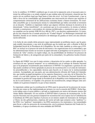 la ley lo establece. El FOREC estableció que el costo de la reparación sería el necesario para re-
tornar las edificaciones a su estado original en que estaban antes del terremoto; situación que fue
motivo de un conflicto legal que llegó hasta el más alto nivel –la Corte Constitucional- y que se
falló a favor de las comunidades que demandaban una intervención de refuerzo que mejorara el
comportamiento estructural de las edificaciones existentes frente a futuros terremotos. No resul-
taba concebible que se reconstruyera misma la vulnerabilidad que había convertido al terremoto
en un desastre. También es importante indicar que algunos informes destacan la iniciativa de la
denominada “vitrina inmobiliaria”, sin cuestionar que en la convocatoria a la misma se hubiera
invitado a constructores y proveedores de sistemas prefabricados y constructivos que a la postre
no cumplían con las normas NSR-98 (Ley 400 de 1997 y sus decretos reglamentarios). Un ejem-
plo de esta situación fue el sonado proyecto de “Ciudad Alegría” en Montenegro (municipio del
Quindío), basado en un sistema constructivo de bahareque de guadua en tierra con una estructu-
ración deficiente.

A la fecha de este estudio dicho proyecto sigue representando un problema mayor, que ha gene-
rado notable descontento y una serie de problemas que ha tenido que salir a afrontar la Red de
Solidaridad Social de la Presidencia de la República. De otro lado, también se critica que el FO-
REC no incluyó en el proceso de toma de decisiones a las organizaciones de la comunidad y que
las administraciones locales no tuvieron un papel relevante ni protagónico en los procesos. La es-
tructura de “elite” externa a la región redujo, así, las posibilidades de fortalecer los procesos de
formación de líderes y de autogestión por parte de la comunidad y los gobiernos locales (Gonzá-
lez 2003).

La figura del FOREC tuvo por lo tanto aciertos y desaciertos de los cuales se debe aprender. La
existencia de una “gerencia temporal” no es contradictoria con el enfoque de Sistema Nacional
que se ha propuesto recientemente para modernizar el SNPAD. Un organismo o gerencia de este
tipo puede coordinar en forma apropiada un proceso de reconstrucción si se le dota de instrumen-
tos preestablecidos y las capacidades técnicas para hacerlo en el marco de la institucionalidad
existente. Acompañada, por una parte, por una administración eficiente del Fondo de Calamida-
des, que tendría un papel protagónico en los aspectos financieros y, por otra, de la Dirección Na-
cional, a la cual debe reportar sus actividades de gestión. Una Dirección Nacional fortalecida y
orientando la gestión del riesgo desde la Presidencia de la República sería fundamental para efec-
tos de la convocatoria y el respaldo a los procesos de reconstrucción, aunque delegue estas acti-
vidades en la gerencia temporal a la que se hace mención.

Es importante señalar que la coordinación de ONGs para la ejecución de los procesos de recons-
trucción por zonas no fue implementada por primera vez con la creación del FOREC. Dicha figu-
ra de trabajo entre el sector público y privado se implementó con motivo del desastre sísmico del
Atrato Medio (Murindó). En esa ocasión el SNPAD lideró el proceso de reconstrucción. La Di-
rección Nacional creó una gerencia temporal de reconstrucción con el apoyo de la Confederación
Colombiana de ONG para impulsar el proceso en un número amplio de municipios de Antióquia
y Chocó, las dos gobernaciones, empresas del sector privado (que actuaron como “padrinos”) y
las ONG. Los “padrinos” municipales y las ONG asesoraron a los municipios y las comunidades
para llevar a cabo los proyectos de reconstrucción, con la asistencia financiera del Fondo de Ca-
lamidades y el apoyo económico de otras entidades del SNPAD.



                                                                                                 14
 
