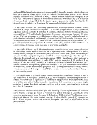 pérdidas (IR1) y la evaluación y mapeo de amenazas (IR3) fueron los aspectos más significativos,
dado que se pasó de un desempeño incipiente en 1985 a un desempeño notable en 2003, lo que
significó un cambio de 60 puntos en el IGRIR. También hubo un aumento de desempeño de un
nivel bajo a apreciable de aspectos de monitoreo de amenazas y pronóstico (IR2) y de evaluación
de vulnerabilidad y riesgo (IR4). En los demás aspectos que caracterizan la identificación del
riesgo el aumento del nivel de desempeño fue leve pasando de bajo a incipiente.

Las actividades de Protección Financiera y gobernabilidad también presentaron un avance impor-
tante; el IGRPF logró un cambio de 35 puntos. Los aspectos que presentaron el mayor cambio en
el período fueron el indicador de cobertura de seguros y estrategias de transferencia de pérdidas de
activos públicos (PF5) y el indicador de cobertura de seguros y reaseguros de vivienda y del sector
privado (PF6) que pasaron de un nivel bajo a un nivel apreciable. También los indicadores de or-
ganización interinstitucional, multisectorial y descentralizada (PF1), los fondos de reservas para el
fortalecimiento institucional (PF2), la localización y movilización de recursos de presupuesto (PF3)
y la implementación de redes y fondos de seguridad social (PF4) tuvieron un leve cambio de 12,
como resultado de pasar de bajo a incipiente en el nivel de desempeño.

Las actividades de Reducción de Riesgos tuvieron un avance levemente menor comparativamente
en relación con las dos políticas anteriores. En el aspecto de actualización y control de la aplica-
ción de normas y códigos de construcción (RR5) se tuvo un cambio de 60, como resultado de pa-
sar de un nivel de desempeño incipiente a notable. Los indicadores de integración del riesgo en la
definición de usos del suelo y la planificación urbana (RR1) y de refuerzo e intervención de la
vulnerabilidad de bienes públicos y privados (RR6) tuvieron un cambio de 40, producto de un
aumento de bajo a aceptable en el nivel de desempeño. Otros aspectos del IGRRR, como la inter-
vención de cuencas hidrográficas y protección ambiental (RR2) y de implementación de técnicas
de protección y control de fenómenos peligrosos (RR3) y el mejoramiento de vivienda y reubica-
ción de asentamientos de áreas propensas (RR4) tuvieron un cambio leve al pasar de un desempe-
ño bajo a uno incipiente.

La política pública de la gestión de riesgos en que menos se ha avanzado en Colombia ha sido la
que corresponde al Manejo de Desastres, IGRMD, donde se registró un avance importante en el
aspecto relacionado con la organización y coordinación de operaciones de emergencia (MD1) de
un nivel bajo a apreciable. En la preparación y capacitación de la comunidad no se presentó ningún
cambio en el período. Los demás indicadores tuvieron un leve avance, pasando de bajo a incipiente
en el nivel de desempeño.

Esta evaluación se consideró relevante para este informe y se incluye para efectos de lustración
acerca de cómo se aprecia que ha sido la evolución de la gestión del riesgo en Colombia. No sobra
mencionar que de acuerdo con el Programa de Indicadores el IGR total de Colombia es aproxima-
damente de 40 sobre 100, lo que equivale a un nivel de efectividad del orden de 0.3 en una escala
de 0 a 1, que empieza a considerarse como un desempeño “apreciable” o “significativo” en sus
primeras etapas.




                                                                                                  16
 