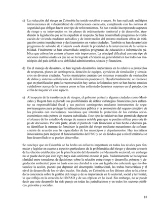 c) La reducción del riesgo en Colombia ha tenido notables avances. Se han realizado múltiples
   intervenciones de vulnerabilidad de edificaciones esenciales, cumpliendo con las normas de
   seguridad que obligan hacer este tipo de reforzamientos. Se han venido incorporando aspectos
   de riesgo y su intervención en los planes de ordenamiento territorial y de desarrollo, aten-
   diendo la legislación que se ha expedido al respecto. Se han desarrollado programas de reubi-
   cación de vivienda mediante subsidios y de intervención del entorno mediante obras de miti-
   gación contra inundaciones y deslizamientos en varias ciudades. También se han desarrollado
   programas de subsidio de vivienda usada donde la prioridad es la intervención de la vulnera-
   bilidad. Finalmente se han desarrollado amplios programas de educación e información pú-
   blica que cubren los centros urbanos más importantes. La principal dificultad con este tipo de
   acciones institucionales es que no se ha logrado eficiencia ni generalidad en los todos los mu-
   nicipios del país debido a su debilidad administrativa, técnica y financiera.

d) En el manejo de desastres, se han logrado desarrollos importantes en lo relativo a protocolos
   de respuesta, planes de contingencia, dotación de equipos, ejercicios de simulación y simula-
   cros en diversas ciudades. Varios municipios cuentan con sistemas avanzados de evaluación
   de daños y sistemas sofisticados de información posdesastre. Desafortundamente, se reconoce
   que en planificación para la reconstrucción hay serias deficiencias pero se han hecho estudios
   cuidadosos acerca de la manera como se han enfrentado desastres mayores en el pasado, con
   el fin de mejorar en este aspecto.

e) Al respecto de la transferencia de riesgos, el gobierno central y algunas ciudades como Mani-
   zales y Bogotá han explorado sus posibilidades de definir estrategias financieras para enfren-
   tar su responsabilidad fiscal y sus pasivos contingentes mediante instrumentos de segu-
   ros/reaseguros para proteger la infraestructura pública y la promoción del seguro colectivo de
   los privados con mecanismos novedosos que intentan la protección de los estratos socio-
   económicos más pobres de manera subsidiada. Este tipo de iniciativas han permitido depurar
   el alcance de los estudios de riesgo de manera notable para que se puedan utilizar para este ti-
   po de decisiones. Por otra parte, desde el punto de vista financiero se han hecho esfuerzos pa-
   ra identificar la manera de fortalecer la gestión del riesgo mediante mecanismos de cofinan-
   ciación de acuerdo con las capacidades de los municipios y departamentos. Hay iniciativas
   innovadoras para mejorar el funcionamiento del FNC y de los fondos que a nivel territorial se
   han desarrollado o se pueden desarrollar.

Se concluye que en Colombia se ha hecho un esfuerzo importante en todos los niveles para for-
mular y legislar en cuanto a aspectos particulares de la problemática del riesgo y desastre a través
de la relación establecida con la planificación del desarrollo o el desarrollo sectorial, sin embargo
no se puede decir que este logro haya sido uniforme en todo el país. Paulatinamente se ha logrado
claridad entre tomadores de decisiones sobre la relación entre riesgo y desarrollo, pobreza y de-
gradación ambiental, pero no basta con esa claridad ni con una legislación coherente que no obs-
taculice la acción, puesto que depende del desempeño institucional, las trabas burocráticas y el
nivel de desarrollo de los niveles locales. Sin duda, en Colombia en los últimos años se ha eleva-
do la conciencia sobre la gestión del riesgo y de su importancia en lo sectorial, social y territorial,
lo que refleja en la creación del SNPAD y de sus réplicas en lo local. Sin embargo, no se puede
decir que este desarrollo ha sido parejo en todas las jurisdicciones y en todos los sectores públi-
cos, privados y sociales.


                                                                                                    18
 