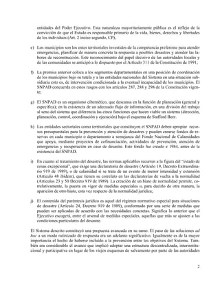 entidades del Poder Ejecutivo. Esta naturaleza mayoritariamente pública es el reflejo de la
   convicción de que el Estado es responsable primario de la vida, bienes, derechos y libertades
   de los individuos (Art. 2 inciso segundo, CP),

e) Los municipios son los entes territoriales investidos de la competencia preferente para atender
   emergencias, planificar de manera concreta la respuesta a posibles desastres y atender las la-
   bores de reconstrucción. Este reconocimiento del papel decisivo de las autoridades locales y
   de las comunidades se anticipó a lo dispuesto por el Artículo 311 de la Constitución de 1991;

f) La premisa anterior coloca a los segmentos departamentales en una posición de coordinación
   de los municipios bajo su tutela y a las entidades nacionales del Sistema en una situación sub-
   sidiaria esto es, de intervención condicionada a la eventual incapacidad de los municipios. El
   SNPAD concuerda en estos rasgos con los artículos 287, 288 y 298 de la Constitución vigen-
   te;

g) El SNPAD es un organismo cibernético, que descansa en la función de planeación (general y
   específica); en la existencia de un adecuado flujo de información, en una división del trabajo
   al seno del sistema que diferencia las cinco funciones que hacen viable un sistema (dirección,
   planeación, control, coordinación y ejecución) bajo el esquema de Stafford Beer.

h) Las entidades sectoriales como territoriales que constituyen el SNPAD deben apropiar recur-
   sos presupuestales para la prevención y atención de desastres y pueden crearse fondos de re-
   servas en cada municipio o departamento a semejanza del Fondo Nacional de Calamidades
   que apoya, mediante proyectos de cofinanciación, actividades de prevención, atención de
   emergencias y recuperación en caso de desastre. Este fondo fue creado e 1984, antes de la
   existencia del SNPAD.

i) En cuanto al tratamiento del desastre, las normas aplicables recurren a la figura del “estado de
   cosas excepcional”, que exige una declaratoria de desastre (Artículo 19, Decreto Extraordina-
   rio 919 de 1989), o de calamidad si se trata de un evento de menor intensidad y extensión
   (Artículo 48 ibidem), que tienen su correlato en las declaratorias de vuelta a la normalidad
   (Artículos 23 y 50 Decreto 919 de 1989). La creación de un hiato de normalidad permite, co-
   rrelativamente, la puesta en vigor de medidas especiales o, para decirlo de otra manera, la
   aparición de otro hiato, esta vez respecto de la normalidad jurídica;

j) El contenido del paréntesis jurídico es aquel del régimen normativo especial para situaciones
   de desastre (Artículo 24, Decreto 919 de 1989), conformado por una serie de medidas que
   pueden ser aplicadas de acuerdo con las necesidades concretas. Significa lo anterior que el
   Ejecutivo escogerá, entre el arsenal de medidas especiales, aquellas que más se ajusten a las
   condiciones particulares del desastre.

El Sistema descrito constituyó una propuesta avanzada en su ramo. El paso de las soluciones ad
hoc a un modo rutinizado de respuesta era un adelanto significativo. Igualmente es de la mayor
importancia el hecho de haberse incluido a la prevención entre los objetivos del Sistema. Tam-
bién era considerable el avance que implicó adoptar una estructura descentralizada, interinstitu-
cional y participativa en lugar de los viejos esquemas de salvamento por parte de las autoridades


                                                                                                 2
 