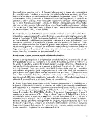 lo entiende como un evento exterior, de fuerza sobrehumana, que se impone a las comunidades y
les causa detrimento. En su lugar se propone adoptar la visión del desastre como una expresión de
la falta de desarrollo, de un desarrollo insuficiente (subdesarrollo) y como el efecto perverso de un
desarrollo físico y social que no tiene en cuenta la vulnerabilidad de la población, las amenazas del
entorno y la falta de resiliencia de las comunidades sujetas a tales amenazas. Se parte de la premisa
de que sin un desarrollo equilibrado y sostenible, los desastres serán ocurrencias no sólo inevitables
sino cada vez más frecuentes. Se ha concluido de lo ocurrido en los últimos años que un verdadero
Sistema Nacional de Gestión de Riesgos podría hacer mayor coherencia con los ejes programáticos
de la Constitución de 1991 y con su articulado.

En conclusión, existe en Colombia un consenso entre las instituciones que el actual SNPAD ame-
rita ajustes y adecuaciones con el fin de modernizarlo y armonizarlo con los principios axiológi-
cos de la Constitución de 1991. Sus responsabilidades no están lo suficientemente bien definidas
en aspectos como la rehabilitación y reconstrucción posdesastre y en temas tan importantes como
la retención consciente y la transferencia de riesgos con fines de protección financiera. Actual-
mente sus responsabilidades sólo le permiten, por una parte, responder de manera imperfecta a
los desastres y, por otra, no se cuenta con instrumentos institucionales y económicos fuertes que
le permitan intervenir eficientemente los riesgos existentes y futuros, mediante medidas de miti-
gación correctivas (compensatorias) y prospectivas efectivas.

Problemas en el desarrollo de la organización interinstitucional

Sistema es un esquema paralelo a la organización territorial del Estado, sin confundirse con ella.
Esto puede haber creado una redundancia en los canales de información, mando y control que le
ha restado eficacia desde un punto de vista cibernético y sistémico. El Sistema, si bien tiene una
sede de dirección inequívoca (gobierno central), es débilmente jerarquizado. No existe una “co-
rrea de transmisión” fuerte entre los niveles nacional, departamental y municipal. La razón de
ello estriba en la importancia que le otorga el sistema a la acción de los municipios, que constitu-
yen la primera línea de prevención, atención y reconstrucción. En cuanto a la conexión del siste-
ma, se han manifestado desajustes institucionales tales como la falta de interlocución entre la
porción nacional del Sistema y sus ámbitos seccionales y locales, evidenciada en la pérdida de la
dinámica de los comités, que no se reúnen al igual que en otras épocas.

El sistema originalmente se encontraba adscrito dentro del organigrama de la Presidencia de la
República. Posteriormente se trasladó al Ministerio del Interior y este cambio puede haberle res-
tado importancia en el concierto de los sistemas administrativos y ha desvirtuado su nexo directo
con el Presidente, quien es el encargado por la CP del orden público. Relegada su dirección a un
puesto de segundo orden, el SNPAD ha sido objeto de intrusiones de competidores. Se recurrió
nuevamente a los organismos ad hoc y desde la misma Presidencia de la República se limitó la
actuación del Sistema al recurrirse a poderes de excepción consagrados en la CP (emergencia
económica, social, ecológica, Art. 215 CP), para enfrentar situaciones de desastre. Las responsa-
bilidades actuales del sistema sólo le permiten, por una parte, responder de manera imperfecta a
los desastres y, por otra, no se cuenta con instrumentos institucionales y económicos fuertes que
le permitan intervenir eficientemente los riesgos existentes y futuros, mediante medidas de miti-
gación correctivas (compensatorias) y prospectivas efectivas.



                                                                                                   20
 