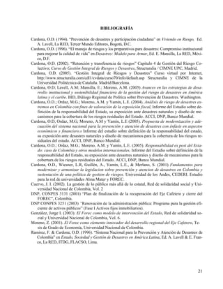 BIBLIOGRAFÍA

Cardona, O.D. (1994). “Prevención de desastres y participación ciudadana” en Viviendo en Riesgo, Ed.
   A. Lavell, La RED, Tercer Mundo Editores, Bogotá, D.C.
Cardona, O.D. (1996). “El manejo de riesgos y los preparativos para desastres: Compromiso institucional
   para mejorar la calidad de vida” en Desastres: Modelo para Armar, Ed. E. Mansilla, La RED, Méxi-
   co, D.F.
Cardona, O.D. (2002). “Retención y transferencia de riesgos” Capítulo 4 de Gestión del Riesgo Co-
   lectivo; Curso de Gestión Integral de Riesgos y Desastres, Structuralia / CIMNE UPC, Madrid.
Cardona, O.D. (2005). “Gestión Integral de Riesgos y Desastres” Curso virtual por Internet,
   http://www.structuralia.com/cdl1/cvdata/curso70/info/default.asp Structuralia y CIMNE de la
   Universidad Politécnica de Cataluña. Madrid/Barcelona.
Cardona, O.D; Lavell, A.M; Mansilla, E.; Moreno, A.M. (2005) Avances en las estrategias de desa-
   rrollo institucional y sostenibilidad financiera de la gestión del riesgo de desastres en América
   latina y el caribe. BID, Diálogo Regional de Política sobre Prevención de Dasastres. Washington.
Cardona, O.D.; Ordaz, M.G.; Moreno, A.M. y Yamín, L.E. (2004). Análisis de riesgo de desastres ex-
   tremos en Colombia con fines de valoración de la exposición fiscal, Informe del Estudio sobre de-
   finición de la responsabilidad del Estado, su exposición ante desastres naturales y diseño de me-
   canismos para la cobertura de los riesgos residuales del Estado. ACCI, DNP, Banco Mundial.
Cardona, O.D, Ordaz, M.G; Moreno, A.M y Yamín, L.E (2005). Propuesta de modernización y ade-
   cuación del sistema nacional para la prevención y atención de desastres con énfasis en aspectos
   económicos y financiero.s Informe del estudio sobre definición de la responsabilidad del estado,
   su exposición ante desastres naturales y diseño de mecanismos para la cobertura de los riesgos re-
   siduales del estado. ACCI, DNP, Banco Mundial.
Cardona, O.D.; Ordaz, M.G.; Moreno, A.M. y Yamín, L.E. (2005). Responsabilidad ex post del Esta-
   do: caso de Colombia y otros modelos internacionales, Informe del Estudio sobre definición de la
   responsabilidad del Estado, su exposición ante desastres naturales y diseño de mecanismos para la
   cobertura de los riesgos residuales del Estado. ACCI, DNP, Banco Mundial.
Cardona, O.D., Wiesner, L.R, Guillén, A., Yamín, L.E., & Merlano, S. (2001) Fundamentos para
   modernizar y armonizar la legislacion sobre prevención y atencion de desastres en Colombia y
   sustentación de una política de gestion de riesgos. Universidad de los Andes, CEDERI. Estudio
   para la red de universidades Alma Mater y FOREC.
Cuervo, J. I. (2002). La gestión de lo público más allá de lo estatal, Red de solidaridad social y Uni-
   versidad Nacional de Colombia, Vol. 2
DNP, CONPES 3131 (2001) “Plan de finalización de la recuperación del Eje Cafetero y cierre del
   FOREC”, Colombia.
DNP CONPES 3251 (2003) “Renovación de la administración pública: Programa para la gestión efi-
   ciente de activos públicos” (Fase I Activos fijos inmobiliarios).
González, Jorge I. (2003). El Forec como modelo de intervención del Estado, Red de solidaridad so-
   cial y Universidad Nacional de Colombia, Vol. 6.
Moreno, Z. (2001). El Forec como elemento innovador del desarrollo regional del Eje Cafetero, Te-
   sis de Grado de Economía, Universidad Nacional de Colombia.
Ramirez, F. & Cardona, O.D. (1996). “Sistema Nacional para la Prevención y Atención de Desastres de
   Colombia” en Estado, Sociedad y Gestión de Desastres en América Latina, Ed. A. Lavell & E. Fran-
   co, La RED, ITDG, FLACSO, Lima.




                                                                                                    21
 